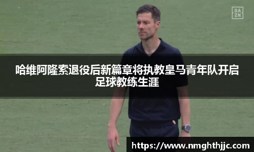 哈维阿隆索退役后新篇章将执教皇马青年队开启足球教练生涯